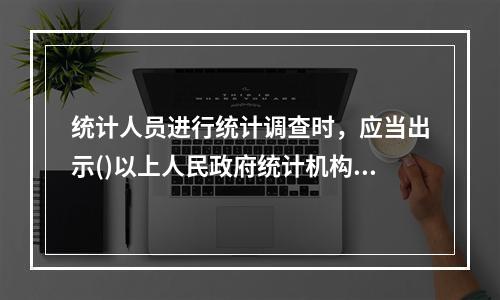 统计人员进行统计调查时，应当出示()以上人民政府统计机构或者