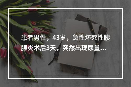 患者男性，43岁，急性坏死性胰腺炎术后3天，突然出现尿量明显