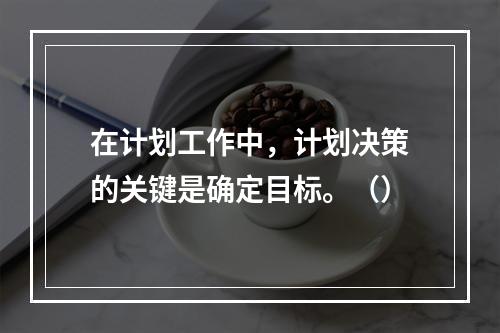 在计划工作中，计划决策的关键是确定目标。（）