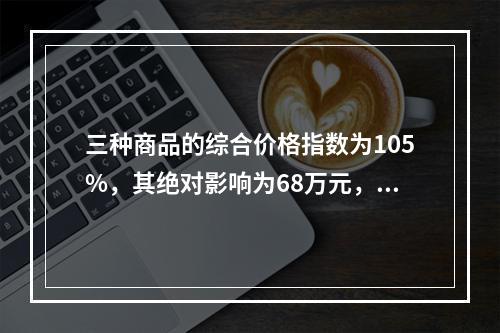 三种商品的综合价格指数为105%，其绝对影响为68万元，这表