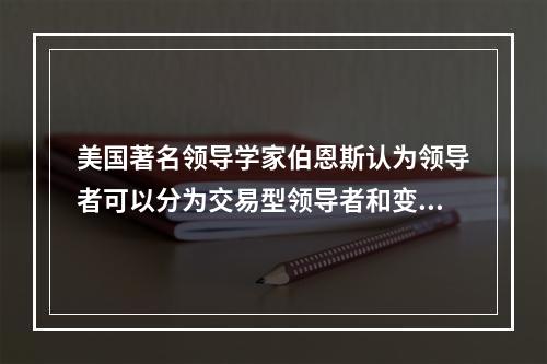 美国著名领导学家伯恩斯认为领导者可以分为交易型领导者和变革型