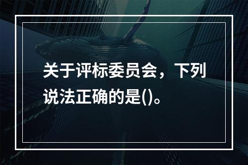 关于评标委员会，下列说法正确的是()。