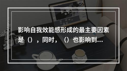 影响自我效能感形成的最主要因素是（），同时，（）也影响到自我