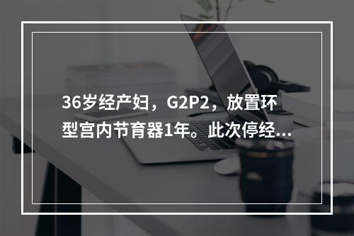 36岁经产妇，G2P2，放置环型宫内节育器1年。此次停经56