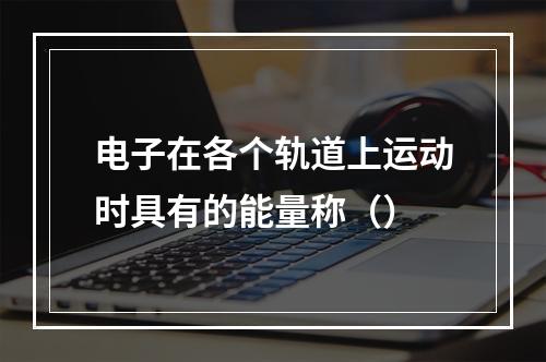 电子在各个轨道上运动时具有的能量称（）