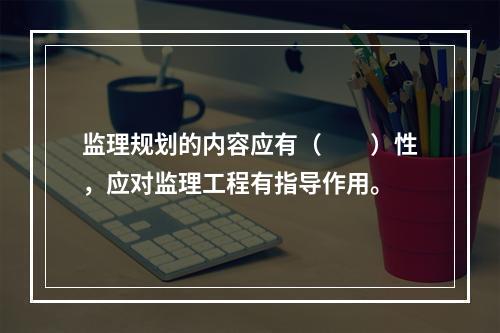 监理规划的内容应有（　　）性，应对监理工程有指导作用。