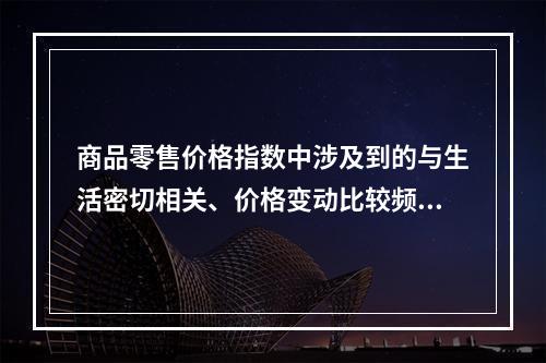 商品零售价格指数中涉及到的与生活密切相关、价格变动比较频繁的