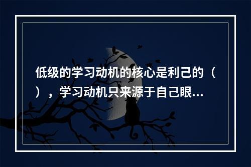 低级的学习动机的核心是利己的（），学习动机只来源于自己眼前的