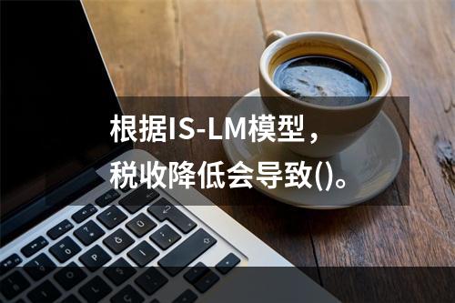 根据IS-LM模型，税收降低会导致()。