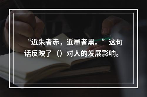 “近朱者赤，近墨者黑。”这句话反映了（）对人的发展影响。