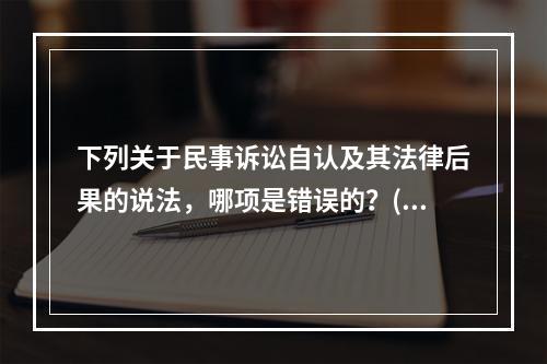 下列关于民事诉讼自认及其法律后果的说法，哪项是错误的？( )