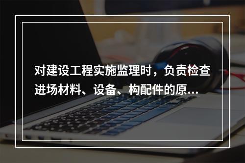 对建设工程实施监理时，负责检查进场材料、设备、构配件的原始