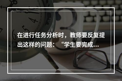 在进行任务分析时，教师要反复提出这样的问题：“学生要完成这一