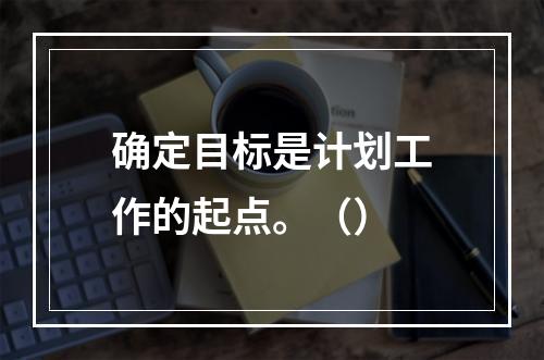 确定目标是计划工作的起点。（）