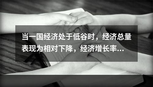 当一国经济处于低谷时，经济总量表现为相对下降，经济增长率为正