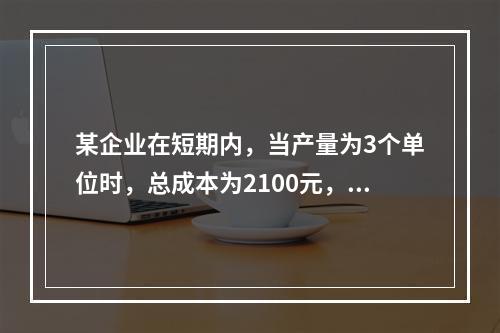 某企业在短期内，当产量为3个单位时，总成本为2100元，当产