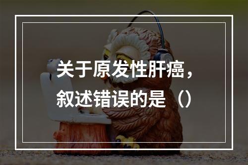 关于原发性肝癌，叙述错误的是（）