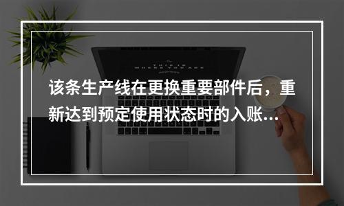 该条生产线在更换重要部件后，重新达到预定使用状态时的入账价值