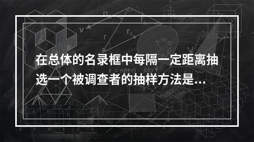 在总体的名录框中每隔一定距离抽选一个被调查者的抽样方法是()