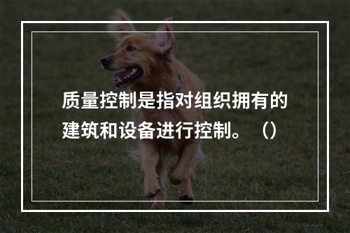 质量控制是指对组织拥有的建筑和设备进行控制。（）