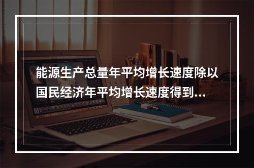 能源生产总量年平均增长速度除以国民经济年平均增长速度得到的指