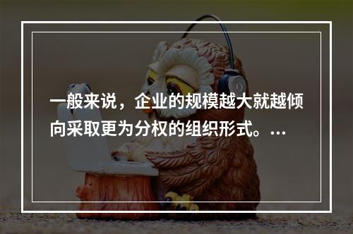 一般来说，企业的规模越大就越倾向采取更为分权的组织形式。(