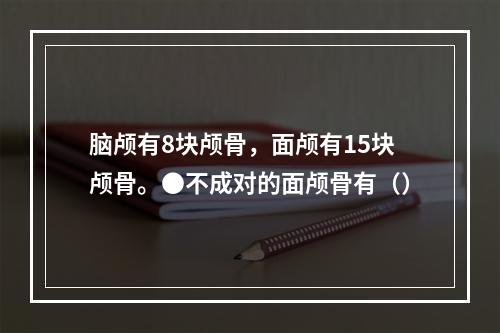 脑颅有8块颅骨，面颅有15块颅骨。●不成对的面颅骨有（）