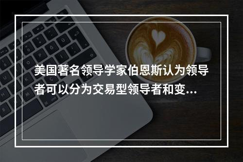 美国著名领导学家伯恩斯认为领导者可以分为交易型领导者和变革型