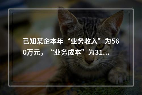 已知某企本年“业务收入”为560万元，“业务成本”为310万