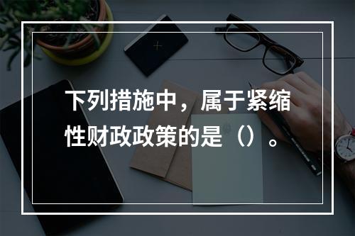 下列措施中，属于紧缩性财政政策的是（）。