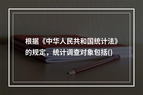 根据《中华人民共和国统计法》的规定，统计调查对象包括()