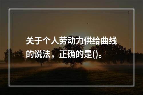 关于个人劳动力供给曲线的说法，正确的是()。