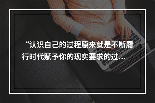 “认识自己的过程原来就是不断履行时代赋予你的现实要求的过程，