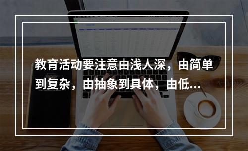 教育活动要注意由浅人深，由简单到复杂，由抽象到具体，由低级到