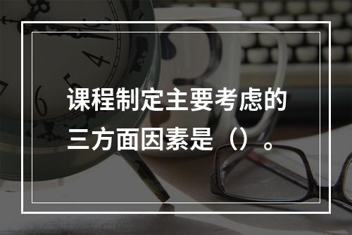 课程制定主要考虑的三方面因素是（）。