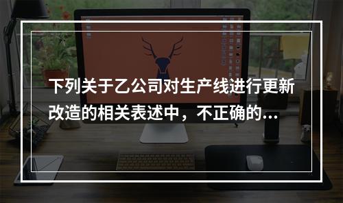 下列关于乙公司对生产线进行更新改造的相关表述中，不正确的是（