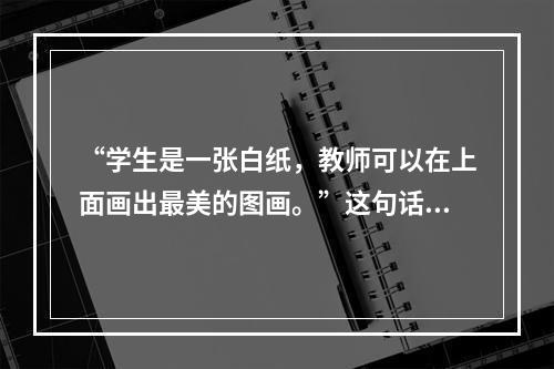 “学生是一张白纸，教师可以在上面画出最美的图画。”这句话体现