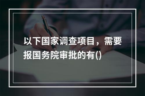 以下国家调查项目，需要报国务院审批的有()