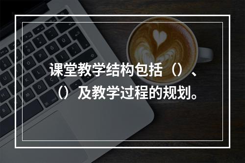 课堂教学结构包括（）、（）及教学过程的规划。