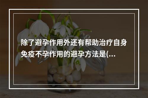 除了避孕作用外还有帮助治疗自身免疫不孕作用的避孕方法是()