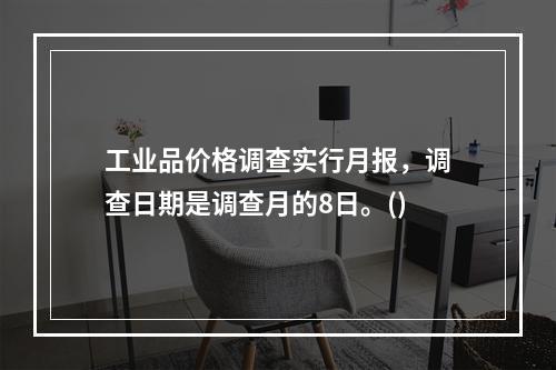 工业品价格调查实行月报，调查日期是调查月的8日。()