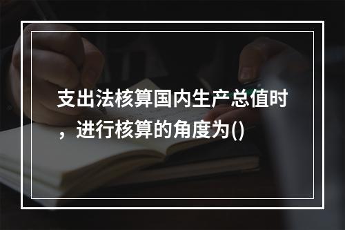 支出法核算国内生产总值时，进行核算的角度为()