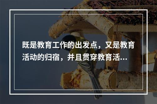 既是教育工作的出发点，又是教育活动的归宿，并且贯穿教育活动全