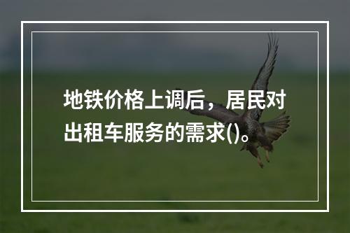 地铁价格上调后，居民对出租车服务的需求()。