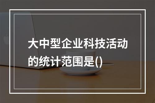 大中型企业科技活动的统计范围是()