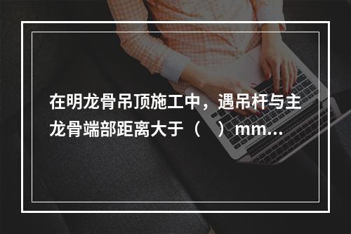 在明龙骨吊顶施工中，遇吊杆与主龙骨端部距离大于（　）mm情况