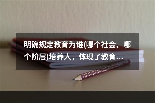 明确规定教育为谁(哪个社会、哪个阶层)培养人，体现了教育目的