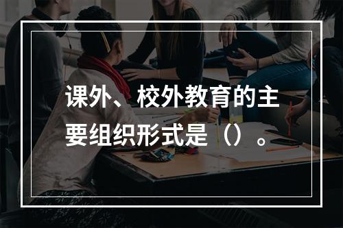 课外、校外教育的主要组织形式是（）。