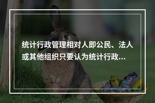 统计行政管理相对人即公民、法人或其他组织只要认为统计行政执法