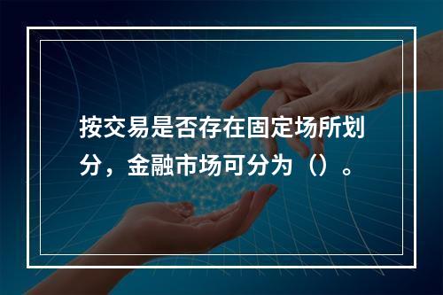 按交易是否存在固定场所划分，金融市场可分为（）。